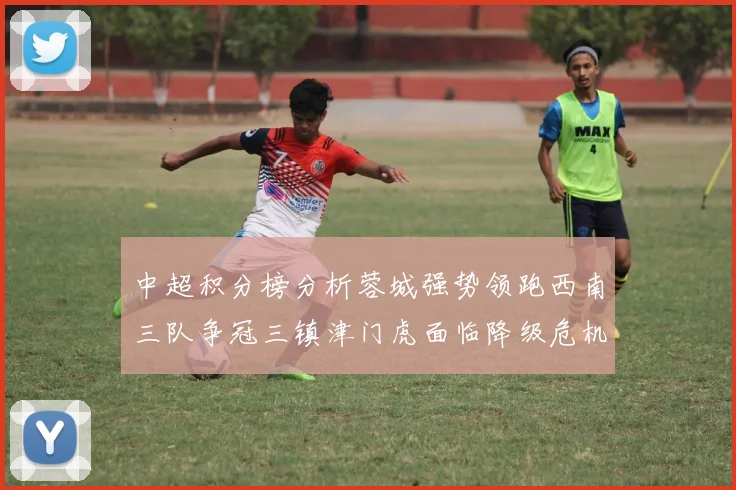 中超积分榜分析蓉城强势领跑西南三队争冠三镇津门虎面临降级危机