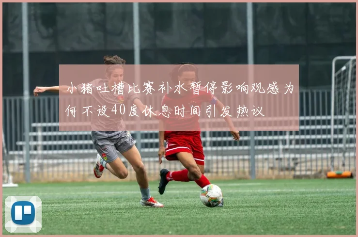 小猪吐槽比赛补水暂停影响观感为何不设40度休息时间引发热议