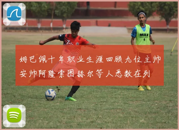 姆巴佩十年职业生涯回顾九位主帅安帅阿隆索图赫尔等人悉数在列