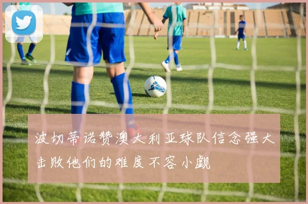 波切蒂诺赞澳大利亚球队信念强大击败他们的难度不容小觑