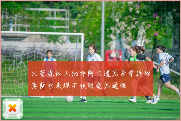 火箭媒体人批评阿门遭无辜牵连称奥萨尔表现不佳时毫无道理