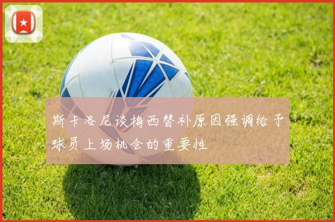 斯卡洛尼谈梅西替补原因强调给予球员上场机会的重要性