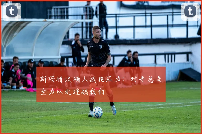 斯玛特谈湖人战袍压力：对手总是全力以赴迎战我们