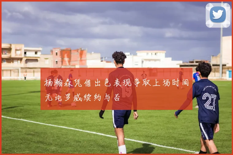 杨瀚森凭借出色表现争取上场时间无论罗威续约与否