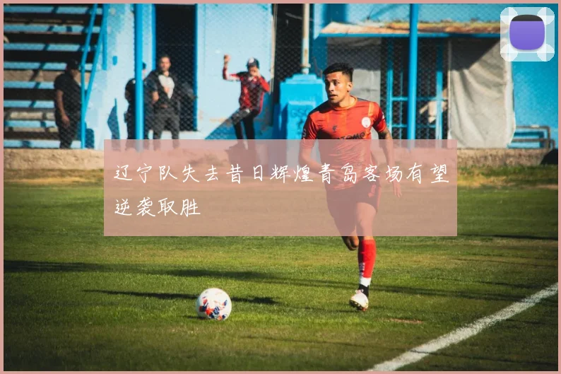 辽宁队失去昔日辉煌青岛客场有望逆袭取胜