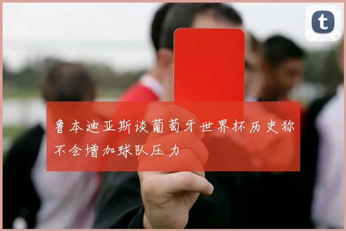 鲁本迪亚斯谈葡萄牙世界杯历史称不会增加球队压力