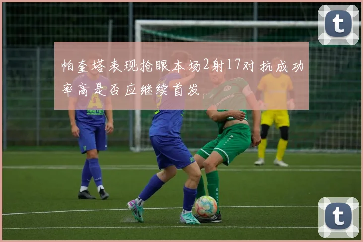 帕奎塔表现抢眼本场2射17对抗成功率高是否应继续首发