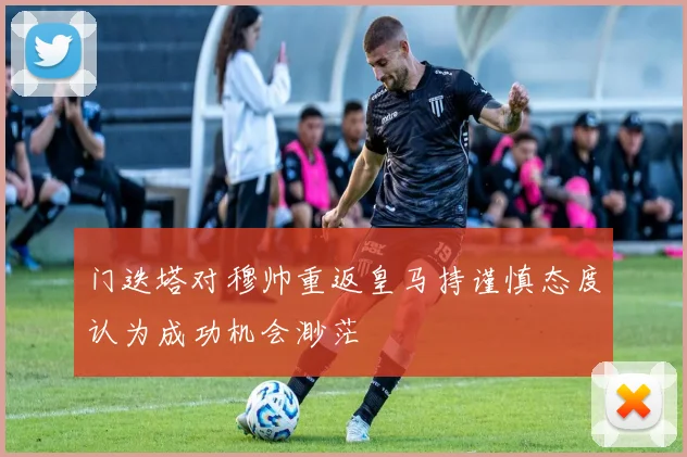 门迭塔对穆帅重返皇马持谨慎态度认为成功机会渺茫
