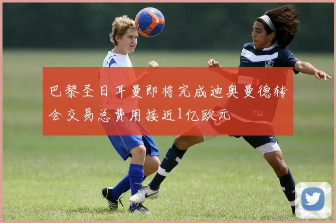 巴黎圣日耳曼即将完成迪奥曼德转会交易总费用接近1亿欧元