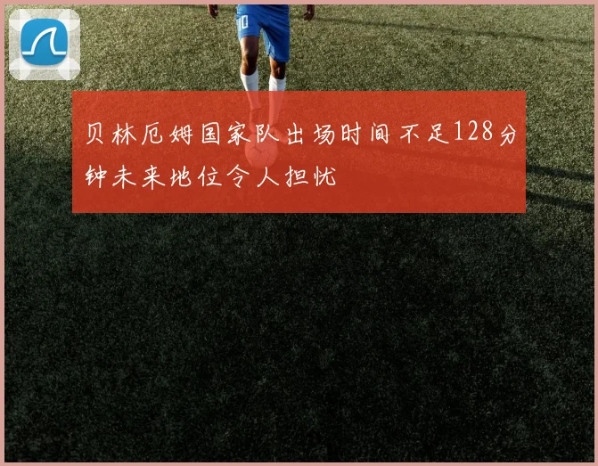 贝林厄姆国家队出场时间不足128分钟未来地位令人担忧