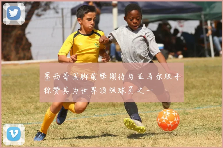 墨西哥国脚前锋期待与亚马尔联手称赞其为世界顶级球员之一