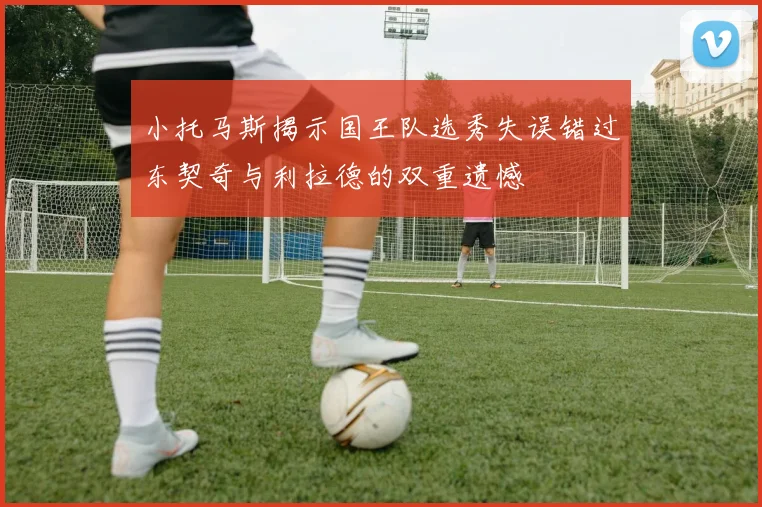 小托马斯揭示国王队选秀失误错过东契奇与利拉德的双重遗憾