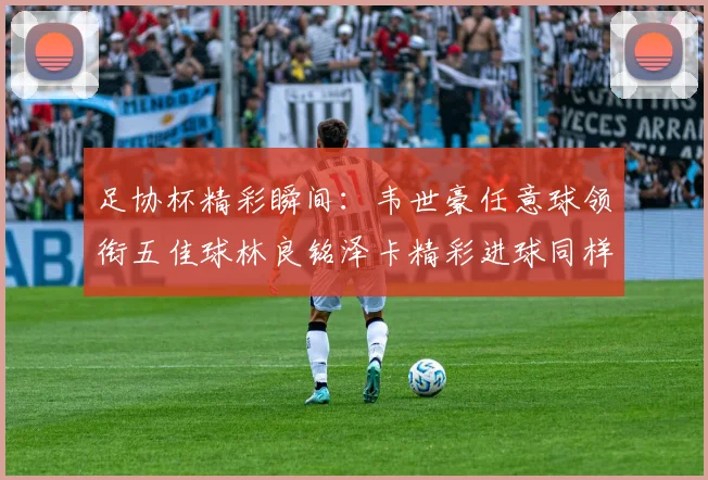 足协杯精彩瞬间：韦世豪任意球领衔五佳球林良铭泽卡精彩进球同样耀眼