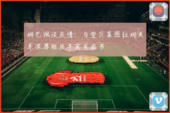 姆巴佩谈友情：与登贝莱图拉姆关系深厚经历丰富可成书