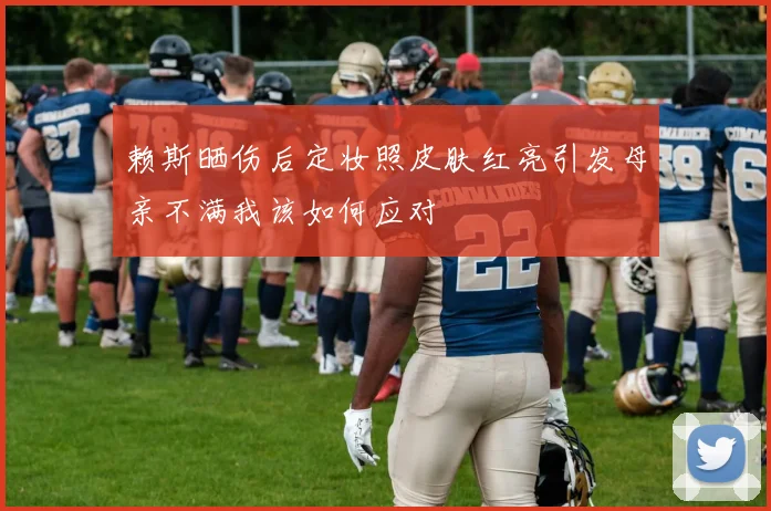 赖斯晒伤后定妆照皮肤红亮引发母亲不满我该如何应对