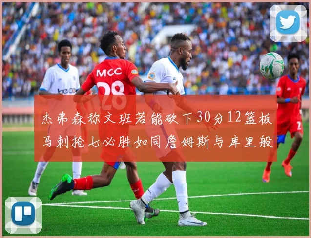 杰弗森称文班若能砍下30分12篮板马刺抢七必胜如同詹姆斯与库里般出色