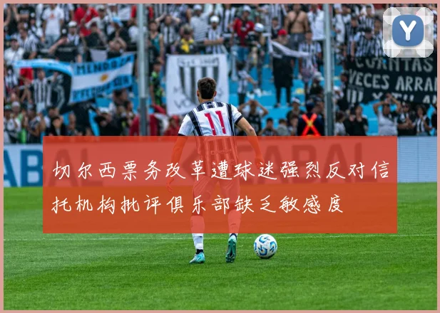 切尔西票务改革遭球迷强烈反对信托机构批评俱乐部缺乏敏感度